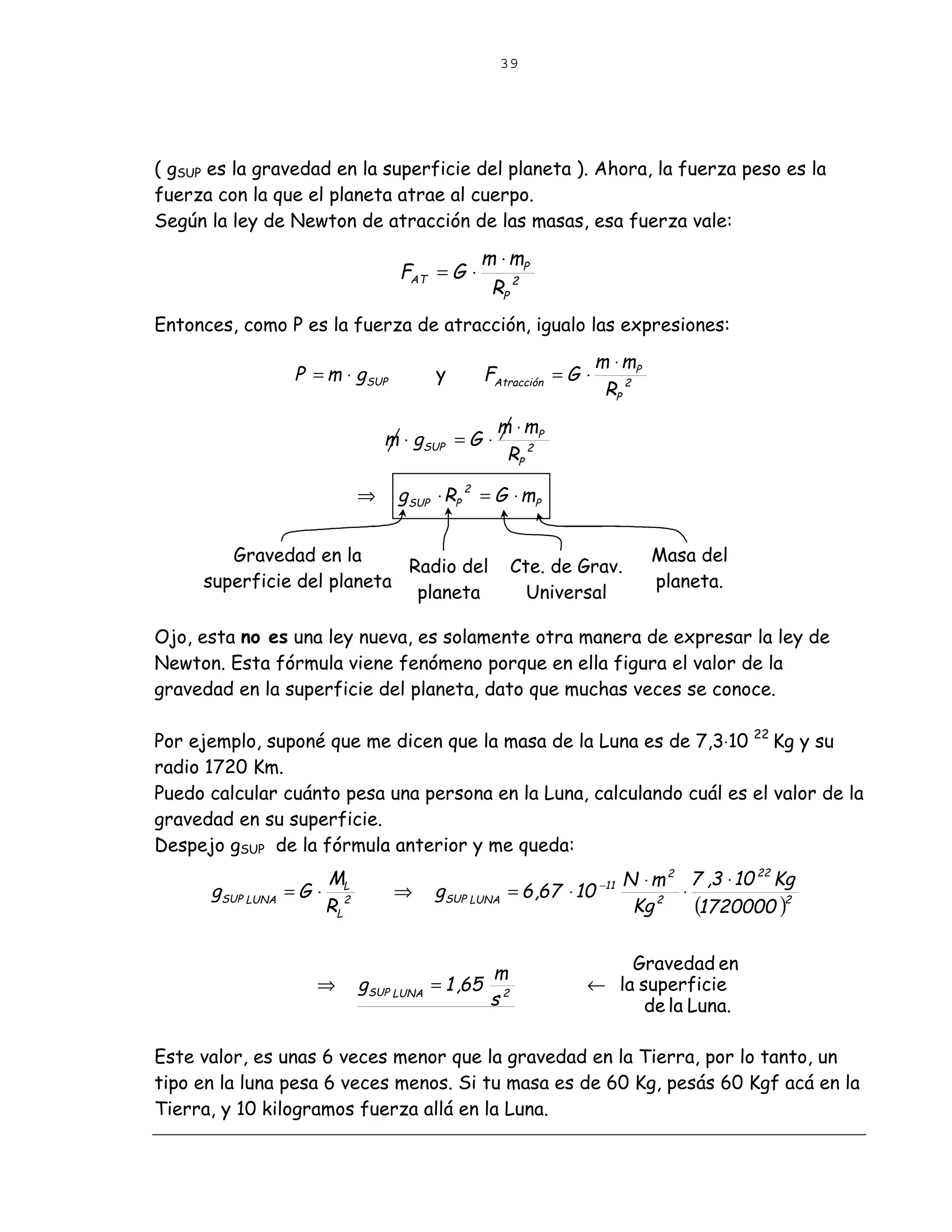 39




( gSUP es la gravedad en la superficie del planeta ). Ahora, la fuerza peso es la
fuerza con la que el planeta atrae al cuerpo.
Según la ley de Newton de atracción de las masas, esa fuerza vale:

                                               m ⋅ mP
                                  FAT = G ⋅
                                                RP 2
Entonces, como P es la fuerza de atracción, igualo las expresiones:
                                                                  m ⋅ mP
                   P = m ⋅ gSUP          y     FAtracción = G ⋅
                                                                   RP 2
                                                  m ⋅ mP
                                 m ⋅ gSUP = G ⋅
                                                   RP 2

                             ⇒    gSUP ⋅ RP 2 = G ⋅ mP


        Gravedad en la                                                     Masa del
                            Radio del                Cte. de Grav.
     superficie del planeta                                                planeta.
                             planeta                   Universal

Ojo, esta no es una ley nueva, es solamente otra manera de expresar la ley de
Newton. Esta fórmula viene fenómeno porque en ella figura el valor de la
gravedad en la superficie del planeta, dato que muchas veces se conoce.

Por ejemplo, suponé que me dicen que la masa de la Luna es de 7,3⋅10 22 Kg y su
radio 1720 Km.
Puedo calcular cuánto pesa una persona en la Luna, calculando cuál es el valor de la
gravedad en su superficie.
Despejo gSUP de la fórmula anterior y me queda:
                      M                                                 N ⋅ m 2 7 ,3 ⋅ 10 22 Kg
      gSUP LUNA   =G ⋅ L          ⇒      gSUP LUNA = 6 ,67 ⋅ 10   −11
                                                                                ⋅
                      RL 2                                               Kg 2     (1720000 )2

                                                                  Gravedad en
                                                 m
                     ⇒       gSUP LUNA   = 1 ,65 2            ← la superficie
                                                s                   de la Luna.

Este valor, es unas 6 veces menor que la gravedad en la Tierra, por lo tanto, un
tipo en la luna pesa 6 veces menos. Si tu masa es de 60 Kg, pesás 60 Kgf acá en la
Tierra, y 10 kilogramos fuerza allá en la Luna.
 