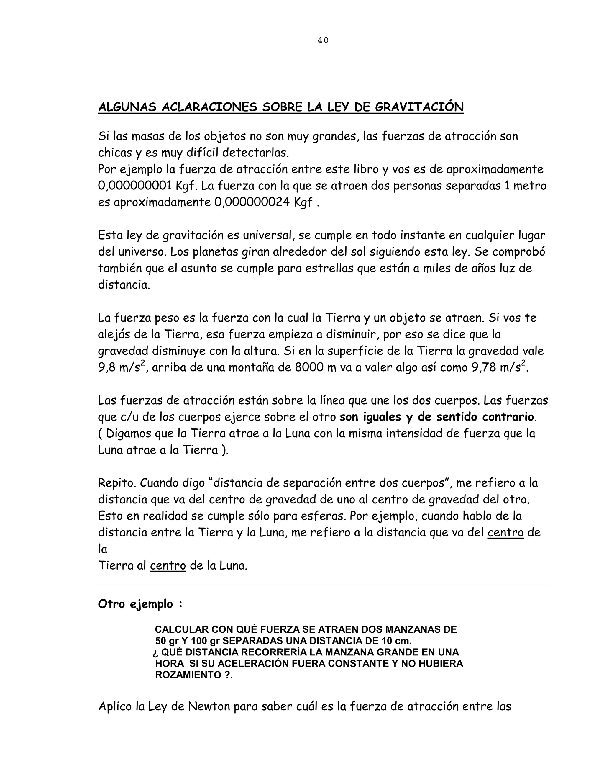 40




ALGUNAS ACLARACIONES SOBRE LA LEY DE GRAVITACIÓN

Si las masas de los objetos no son muy grandes, las fuerzas de atracción son
chicas y es muy difícil detectarlas.
Por ejemplo la fuerza de atracción entre este libro y vos es de aproximadamente
0,000000001 Kgf. La fuerza con la que se atraen dos personas separadas 1 metro
es aproximadamente 0,000000024 Kgf .

Esta ley de gravitación es universal, se cumple en todo instante en cualquier lugar
del universo. Los planetas giran alrededor del sol siguiendo esta ley. Se comprobó
también que el asunto se cumple para estrellas que están a miles de años luz de
distancia.

La fuerza peso es la fuerza con la cual la Tierra y un objeto se atraen. Si vos te
alejás de la Tierra, esa fuerza empieza a disminuir, por eso se dice que la
gravedad disminuye con la altura. Si en la superficie de la Tierra la gravedad vale
9,8 m/s2, arriba de una montaña de 8000 m va a valer algo así como 9,78 m/s2.

Las fuerzas de atracción están sobre la línea que une los dos cuerpos. Las fuerzas
que c/u de los cuerpos ejerce sobre el otro son iguales y de sentido contrario.
( Digamos que la Tierra atrae a la Luna con la misma intensidad de fuerza que la
Luna atrae a la Tierra ).

Repito. Cuando digo “distancia de separación entre dos cuerpos”, me refiero a la
distancia que va del centro de gravedad de uno al centro de gravedad del otro.
Esto en realidad se cumple sólo para esferas. Por ejemplo, cuando hablo de la
distancia entre la Tierra y la Luna, me refiero a la distancia que va del centro de
la
Tierra al centro de la Luna.


Otro ejemplo :

          CALCULAR CON QUÉ FUERZA SE ATRAEN DOS MANZANAS DE
          50 gr Y 100 gr SEPARADAS UNA DISTANCIA DE 10 cm.
          ¿ QUÉ DISTANCIA RECORRERÍA LA MANZANA GRANDE EN UNA
          HORA SI SU ACELERACIÓN FUERA CONSTANTE Y NO HUBIERA
          ROZAMIENTO ?.


Aplico la Ley de Newton para saber cuál es la fuerza de atracción entre las
 