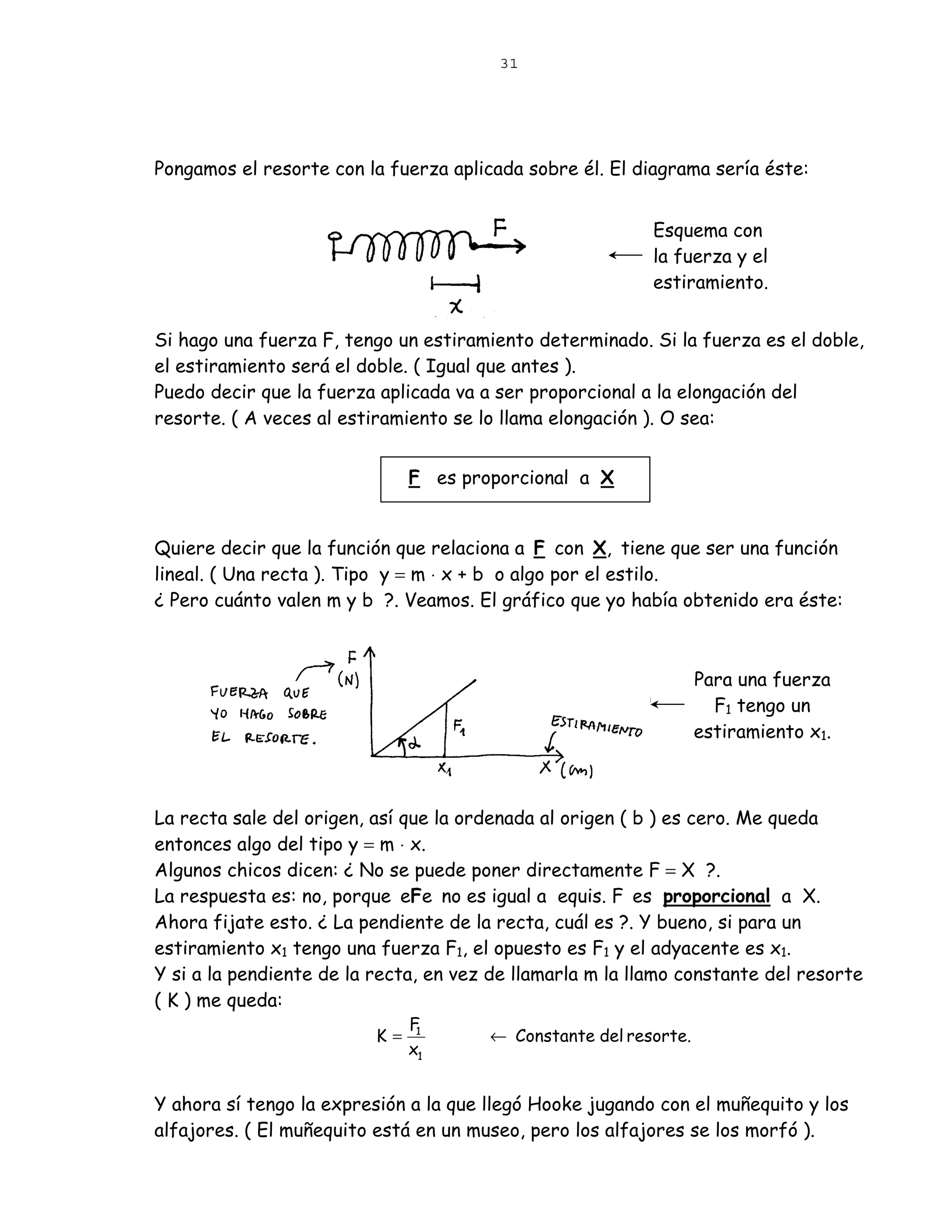 31




Pongamos el resorte con la fuerza aplicada sobre él. El diagrama sería éste:


                                                           Esquema con
                                                           la fuerza y el
                                                           estiramiento.


Si hago una fuerza F, tengo un estiramiento determinado. Si la fuerza es el doble,
el estiramiento será el doble. ( Igual que antes ).
Puedo decir que la fuerza aplicada va a ser proporcional a la elongación del
resorte. ( A veces al estiramiento se lo llama elongación ). O sea:


                               F es proporcional a X


Quiere decir que la función que relaciona a F con X, tiene que ser una función
lineal. ( Una recta ). Tipo y = m ⋅ x + b o algo por el estilo.
¿ Pero cuánto valen m y b ?. Veamos. El gráfico que yo había obtenido era éste:



                                                                  Para una fuerza
                                                                    F1 tengo un
                                                                  estiramiento x1.



La recta sale del origen, así que la ordenada al origen ( b ) es cero. Me queda
entonces algo del tipo y = m ⋅ x.
Algunos chicos dicen: ¿ No se puede poner directamente F = X ?.
La respuesta es: no, porque eFe no es igual a equis. F es proporcional a X.
Ahora fijate esto. ¿ La pendiente de la recta, cuál es ?. Y bueno, si para un
estiramiento x1 tengo una fuerza F1, el opuesto es F1 y el adyacente es x1.
Y si a la pendiente de la recta, en vez de llamarla m la llamo constante del resorte
( K ) me queda:
                               F
                          K=    1
                                       ← Constante del resorte.
                               x1


Y ahora sí tengo la expresión a la que llegó Hooke jugando con el muñequito y los
alfajores. ( El muñequito está en un museo, pero los alfajores se los morfó ).
 