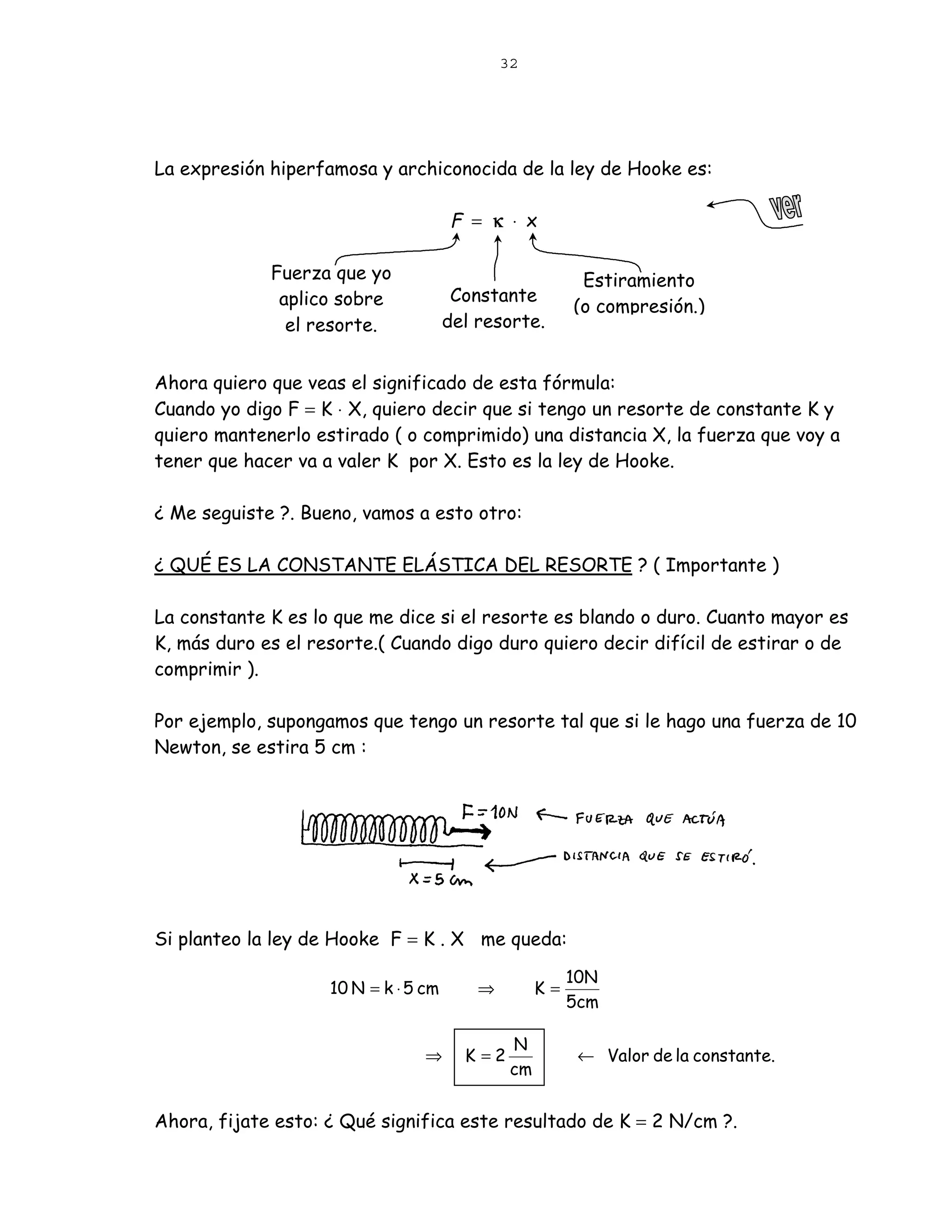 32




La expresión hiperfamosa y archiconocida de la ley de Hooke es:

                                      F = κ ⋅ x

             Fuerza que yo                                Estiramiento
              aplico sobre             Constante
                                                         (o compresión.)
               el resorte.            del resorte.


Ahora quiero que veas el significado de esta fórmula:
Cuando yo digo F = K ⋅ X, quiero decir que si tengo un resorte de constante K y
quiero mantenerlo estirado ( o comprimido) una distancia X, la fuerza que voy a
tener que hacer va a valer K por X. Esto es la ley de Hooke.

¿ Me seguiste ?. Bueno, vamos a esto otro:

¿ QUÉ ES LA CONSTANTE ELÁSTICA DEL RESORTE ? ( Importante )

La constante K es lo que me dice si el resorte es blando o duro. Cuanto mayor es
K, más duro es el resorte.( Cuando digo duro quiero decir difícil de estirar o de
comprimir ).

Por ejemplo, supongamos que tengo un resorte tal que si le hago una fuerza de 10
Newton, se estira 5 cm :




Si planteo la ley de Hooke F = K . X me queda:

                                                         10N
                    10 N = k ⋅ 5 cm       ⇒         K=
                                                         5cm

                                               N
                                 ⇒      K =2              ← Valor de la constante.
                                               cm


Ahora, fijate esto: ¿ Qué significa este resultado de K = 2 N/cm ?.
 