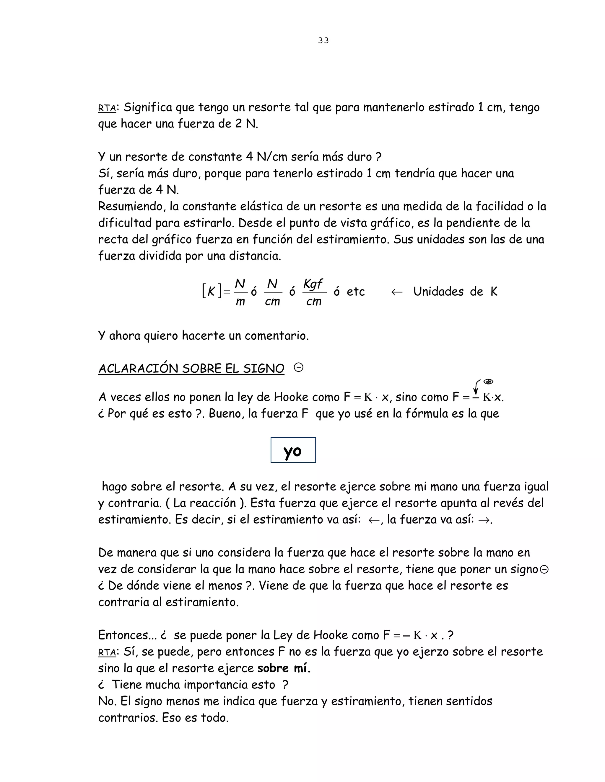 33




RTA:Significa que tengo un resorte tal que para mantenerlo estirado 1 cm, tengo
que hacer una fuerza de 2 N.

Y un resorte de constante 4 N/cm sería más duro ?
Sí, sería más duro, porque para tenerlo estirado 1 cm tendría que hacer una
fuerza de 4 N.
Resumiendo, la constante elástica de un resorte es una medida de la facilidad o la
dificultad para estirarlo. Desde el punto de vista gráfico, es la pendiente de la
recta del gráfico fuerza en función del estiramiento. Sus unidades son las de una
fuerza dividida por una distancia.

                                       Kgf
                   [K ] = N   ó
                                  N
                                     ó     ó etc      ← Unidades de K
                         m        cm   cm

Y ahora quiero hacerte un comentario.

ACLARACIÓN SOBRE EL SIGNO

A veces ellos no ponen la ley de Hooke como F = Κ ⋅ x, sino como F = − Κ⋅x.
¿ Por qué es esto ?. Bueno, la fuerza F que yo usé en la fórmula es la que


                                    yo

 hago sobre el resorte. A su vez, el resorte ejerce sobre mi mano una fuerza igual
y contraria. ( La reacción ). Esta fuerza que ejerce el resorte apunta al revés del
estiramiento. Es decir, si el estiramiento va así: ←, la fuerza va así: →.

De manera que si uno considera la fuerza que hace el resorte sobre la mano en
vez de considerar la que la mano hace sobre el resorte, tiene que poner un signo
¿ De dónde viene el menos ?. Viene de que la fuerza que hace el resorte es
contraria al estiramiento.

Entonces... ¿ se puede poner la Ley de Hooke como F = − Κ ⋅ x . ?
RTA: Sí, se puede, pero entonces F no es la fuerza que yo ejerzo sobre el resorte
sino la que el resorte ejerce sobre mí.
¿ Tiene mucha importancia esto ?
No. El signo menos me indica que fuerza y estiramiento, tienen sentidos
contrarios. Eso es todo.
 