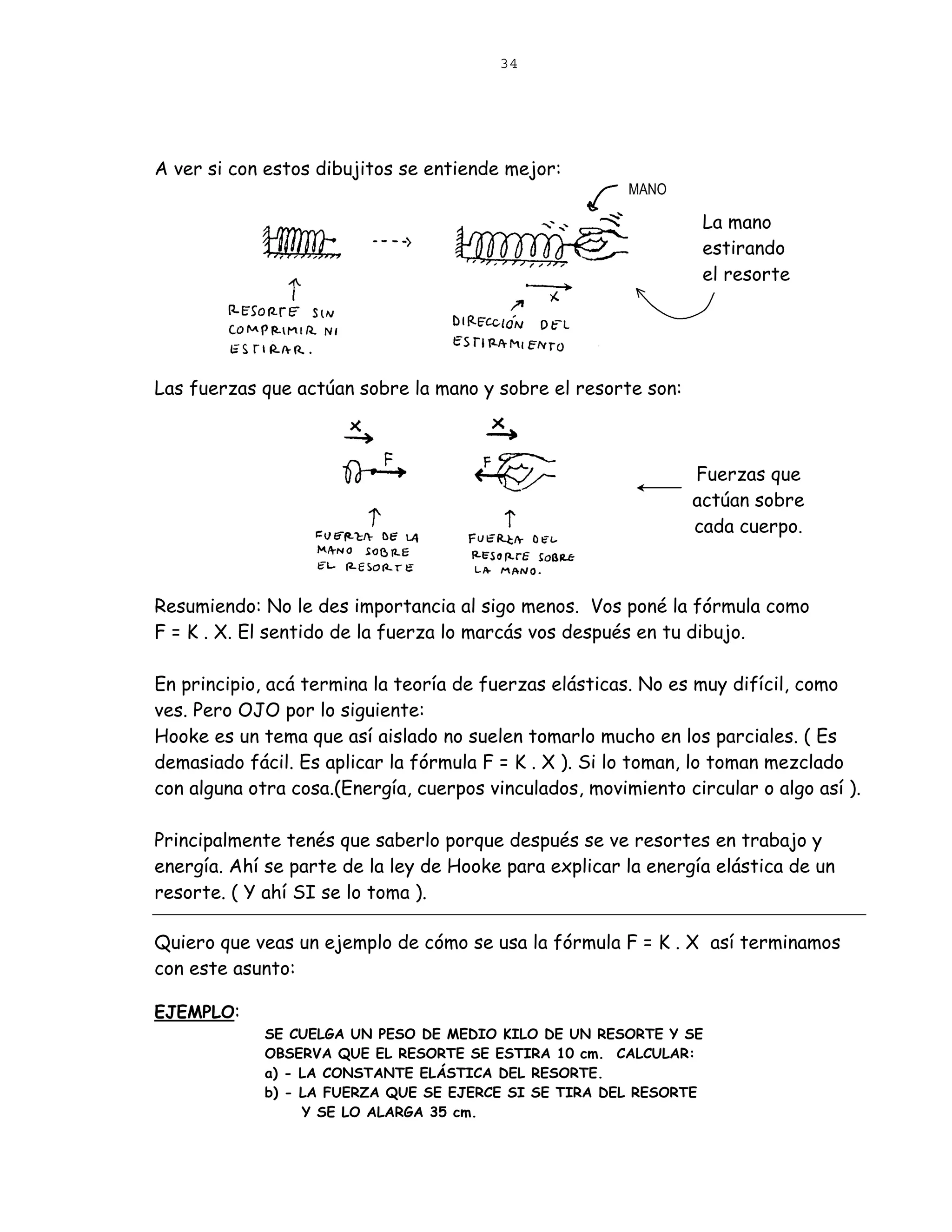 34




A ver si con estos dibujitos se entiende mejor:
                                                        MANO

                                                                 La mano
                                                                 estirando
                                                                 el resorte




Las fuerzas que actúan sobre la mano y sobre el resorte son:



                                                               Fuerzas que
                                                               actúan sobre
                                                               cada cuerpo.



Resumiendo: No le des importancia al sigo menos. Vos poné la fórmula como
F = K . X. El sentido de la fuerza lo marcás vos después en tu dibujo.

En principio, acá termina la teoría de fuerzas elásticas. No es muy difícil, como
ves. Pero OJO por lo siguiente:
Hooke es un tema que así aislado no suelen tomarlo mucho en los parciales. ( Es
demasiado fácil. Es aplicar la fórmula F = K . X ). Si lo toman, lo toman mezclado
con alguna otra cosa.(Energía, cuerpos vinculados, movimiento circular o algo así ).

Principalmente tenés que saberlo porque después se ve resortes en trabajo y
energía. Ahí se parte de la ley de Hooke para explicar la energía elástica de un
resorte. ( Y ahí SI se lo toma ).

Quiero que veas un ejemplo de cómo se usa la fórmula F = K . X así terminamos
con este asunto:

EJEMPLO:
             SE CUELGA UN PESO DE MEDIO KILO DE UN RESORTE Y SE
             OBSERVA QUE EL RESORTE SE ESTIRA 10 cm. CALCULAR:
             a) - LA CONSTANTE ELÁSTICA DEL RESORTE.
             b) - LA FUERZA QUE SE EJERCE SI SE TIRA DEL RESORTE
                  Y SE LO ALARGA 35 cm.
 