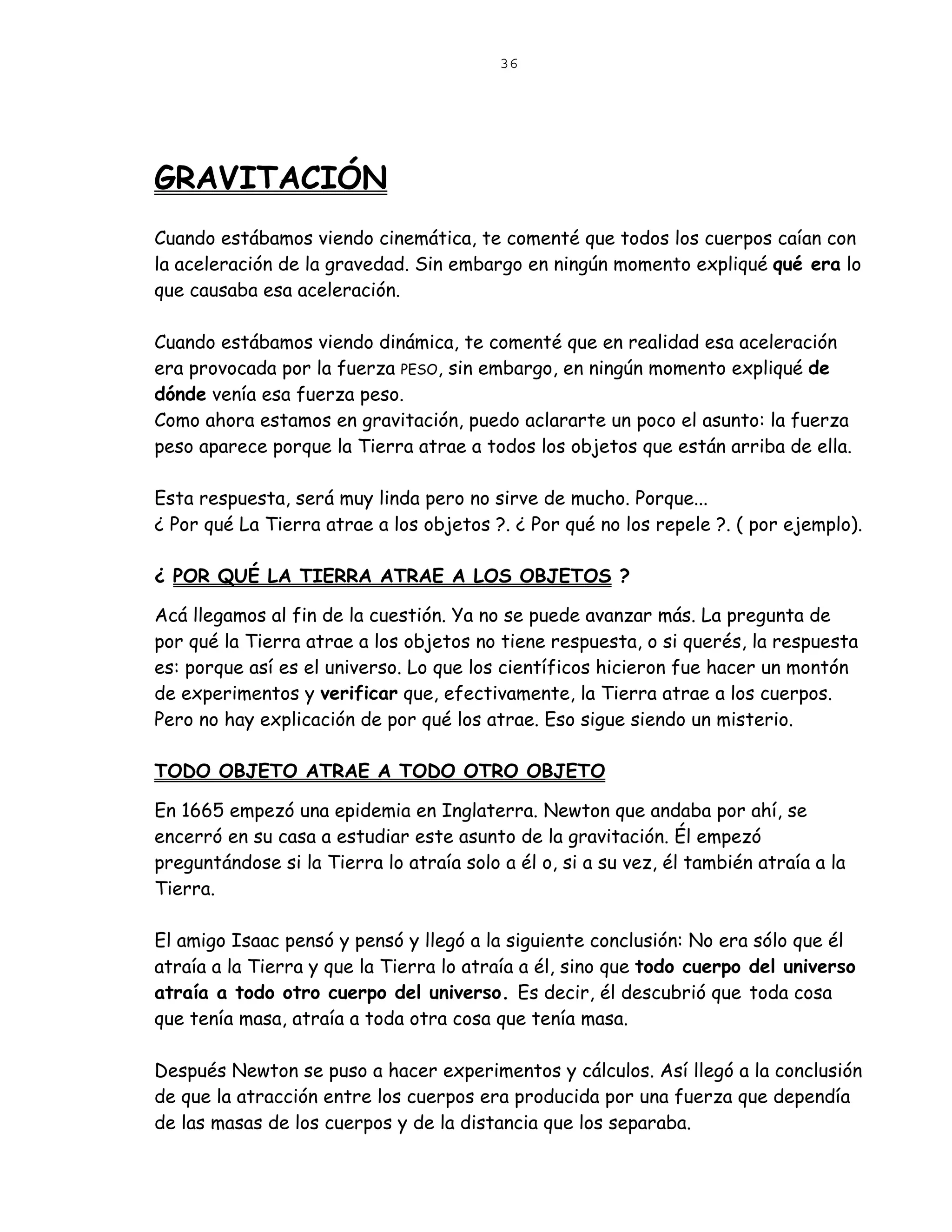 36




GRAVITACIÓN
Cuando estábamos viendo cinemática, te comenté que todos los cuerpos caían con
la aceleración de la gravedad. Sin embargo en ningún momento expliqué qué era lo
que causaba esa aceleración.

Cuando estábamos viendo dinámica, te comenté que en realidad esa aceleración
era provocada por la fuerza PESO, sin embargo, en ningún momento expliqué de
dónde venía esa fuerza peso.
Como ahora estamos en gravitación, puedo aclararte un poco el asunto: la fuerza
peso aparece porque la Tierra atrae a todos los objetos que están arriba de ella.

Esta respuesta, será muy linda pero no sirve de mucho. Porque...
¿ Por qué La Tierra atrae a los objetos ?. ¿ Por qué no los repele ?. ( por ejemplo).

¿ POR QUÉ LA TIERRA ATRAE A LOS OBJETOS ?

Acá llegamos al fin de la cuestión. Ya no se puede avanzar más. La pregunta de
por qué la Tierra atrae a los objetos no tiene respuesta, o si querés, la respuesta
es: porque así es el universo. Lo que los científicos hicieron fue hacer un montón
de experimentos y verificar que, efectivamente, la Tierra atrae a los cuerpos.
Pero no hay explicación de por qué los atrae. Eso sigue siendo un misterio.

TODO OBJETO ATRAE A TODO OTRO OBJETO

En 1665 empezó una epidemia en Inglaterra. Newton que andaba por ahí, se
encerró en su casa a estudiar este asunto de la gravitación. Él empezó
preguntándose si la Tierra lo atraía solo a él o, si a su vez, él también atraía a la
Tierra.

El amigo Isaac pensó y pensó y llegó a la siguiente conclusión: No era sólo que él
atraía a la Tierra y que la Tierra lo atraía a él, sino que todo cuerpo del universo
atraía a todo otro cuerpo del universo. Es decir, él descubrió que toda cosa
que tenía masa, atraía a toda otra cosa que tenía masa.

Después Newton se puso a hacer experimentos y cálculos. Así llegó a la conclusión
de que la atracción entre los cuerpos era producida por una fuerza que dependía
de las masas de los cuerpos y de la distancia que los separaba.
 