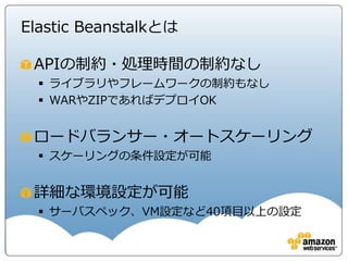 Elastic Beanstalkとは

 APIの制約・処理時間の制約なし
   ライブラリやフレームワークの制約もなし
   WARやZIPであればデプロイOK


 ロードバランサー・オートスケーリング
   スケーリングの条件設定が可能


 詳細な環境設定が可能
   サーバスペック、VM設定など40項目以上の設定
 