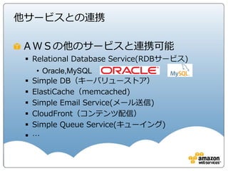 他サービスとの連携

ＡＷＳの他のサービスと連携可能
  Relational Database Service(RDBサービス)
      • Oracle,MySQL
    Simple DB（キーバリューストア）
    ElastiCache（memcached)
    Simple Email Service(メール送信)
    CloudFront（コンテンツ配信）
    Simple Queue Service(キューイング)
    …
 