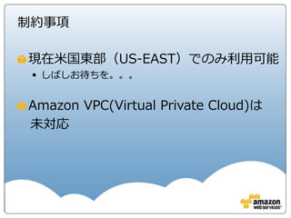 制約事項

現在米国東部（US-EAST）でのみ利用可能
  しばしお待ちを。。。


Amazon VPC(Virtual Private Cloud)は
未対応
 