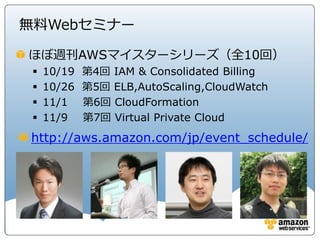 無料Webセミナー

ほぼ週刊AWSマイスターシリーズ（全10回）
    10/19   第4回 IAM & Consolidated Billing
    10/26   第5回 ELB,AutoScaling,CloudWatch
    11/1    第6回 CloudFormation
    11/9    第7回 Virtual Private Cloud
http://aws.amazon.com/jp/event_schedule/
 
