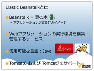 Elastic Beanstalkとは

 Beanstalk = 豆の木
   アプリケーションが実る幹のイメージ


 Webアプリケーションの実行環境を構築・
 管理するサービス

 使用可能な言語：Java

 Tomcat6 および Tomcat7をサポート
 