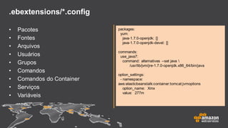 .ebextensions/*.config
• Pacotes
• Fontes
• Arquivos
• Usuários
• Grupos
• Comandos
• Comandos do Container
• Serviços
• Variáveis
packages:
yum:
java-1.7.0-openjdk: []
java-1.7.0-openjdk-devel: []
commands:
use_java7:
command: alternatives --set java 
/usr/lib/jvm/jre-1.7.0-openjdk.x86_64/bin/java
option_settings:
- namespace:
aws:elasticbeanstalk:container:tomcat:jvmoptions
option_name: Xmx
value: 277m
 