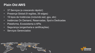 Plain Old AWS
• 37 Serviços (e crescendo rápido!)
• Presença Global (9 regiões, 39 edges)
• 19 tipos de Instâncias (incluindo ssd, gpu, etc)
• Instâncias On Demand, Reservadas, Spot e Dedicadas
• Plataforma, Ecossistema e APIs
• Segurança (engenharia e certificações)
• Serviços Gerenciados
 