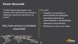 Elastic Beanstalk
“O AWS Elastic Beanstalk é uma
maneira mais fácil ainda de começar a
implantar e gerenciar aplicativos na
nuvem.”
Por quê?
• Simplifica e automatiza a
administração de aplicações
• Possibilita melhorias de
disponibilidade e escalabilidade
• Altamente personalizável
• Eficiente em custo e em tempohttp://aws.amazon.com/elasti
cbeanstalk
 