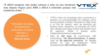 • VTEX é líder em tecnologia para e-commerce e
pioneira na comercialização de software como
serviço (SaaS) no Brasil. Presente em São Paulo
e no Rio de Janeiro, além de escritório em
Buenos Aires, Argentina, as soluções da VTEX
são voltadas para lojas virtuais que tenham fluxo
de pequeno, médio e grande porte,
independentemente do segmento.
• Mais de 300 lojas de e-commerce, 200
funcionarios, 140 desenvolvedores, 4 países,
mais de 50 agencias parceiras. Os clientes
através do uso da plataforma VTEX
transacionaram R$ 2 bilhões em 2012
“É difícil imaginar não poder colocar a mão no seu hardware,
mas depois migrar para AWS o difícil é entender porque não
mudamos antes. ”
“Velocidade de deploy,
versionamento,
automação, hardware
ilimitado, e
redundância”
Marcelo Couto
 