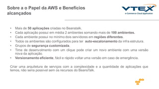 Sobre a o Papel da AWS e Benefícios
alcançados
PARAGRAFO RESUMO
CASO _ KEY WORDS
de BENEFICIO,
DESAFIO VENCIDO –
RESUMO DO CASO EM
UM PARAGRAFO
• Mais de 50 aplicações criadas no Beanstalk.
• Cada aplicação possui em média 2 ambientes somando mais de 100 ambientes.
• Cada ambiente possui no minimo dois servidores em regiões diferentes.
• Todos os ambientes são configurados para ter auto-escalonamento da infra estrutura.
• Grupos de segurança customizada.
• Time de desenvolmento com um clique pode criar um novo ambiente com uma versão
nova da aplicação.
• Versionamento eficiente, fácil e rápido voltar uma versão em caso de emergência.
Criar uma arquitetura de serviços com a complexidade e a quantidade de aplicações que
temos, não seria possível sem os recursos do BeansTalk.
 