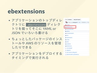 ebextensions
アプリケーションのトップディレ
クトリに .ebextensions ディレク
トリを掘ってそこに YAML or
JSON でいろいろ書ける
ちょっとしたパッケージのインス
トールや AWS のリソースを管理
したりできる
アプリケーションをデプロイする
タイミングで実⾏される
 