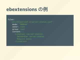 ebextensions の例
files:
"/etc/httpd/conf.d/server-status.conf":
mode: "000644"
owner: root
group: root
content: |
<Location /server-status>
SetHandler server-status
Require local
</Location>
 