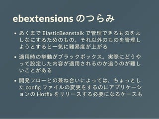 ebextensions のつらみ
あくまで ElasticBeanstalk で管理できるものをよ
しなにするためのもの。それ以外のものを管理し
ようとすると⼀気に難易度が上がる
適⽤時の挙動がブラックボックス。実際にどうや
って設定した内容が適⽤されるのか追うのが難し
いことがある
開発フローとの兼ね合いによっては、ちょっとし
た con g ファイルの変更をするのにアプリケーシ
ョンの Hot x をリリースする必要になるケースも
 