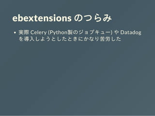 ebextensions のつらみ
実際 Celery (Python製のジョブキュー) や Datadog
を導⼊しようとしたときにかなり苦労した
 