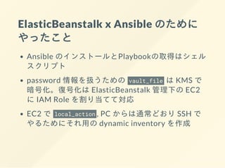 ElasticBeanstalk x Ansible のために
やったこと
Ansible のインストールとPlaybookの取得はシェル
スクリプト
password 情報を扱うための vault_file は KMS で
暗号化。復号化は ElasticBeanstalk 管理下の EC2
に IAM Role を割り当てて対応
EC2 で local_action , PC からは通常どおり SSH で
やるためにそれ⽤の dynamic inventory を作成
 
