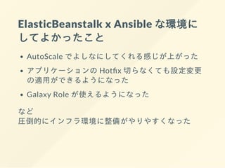 ElasticBeanstalk x Ansible な環境に
してよかったこと
AutoScale でよしなにしてくれる感じが上がった
アプリケーションの Hot x 切らなくても設定変更
の適⽤ができるようになった
Galaxy Role が使えるようになった
など
圧倒的にインフラ環境に整備がやりやすくなった
 