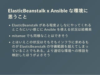 ElasticBeanstalk x Ansible な環境に
思うこと
ElasticBeanstalk がある程度よしなにやってくれる
ところにいい感じに Ansible を使える状況は結構楽
mitamae でも同様なことはできそう
とはいえこの状況はそもそもインフラに求めるも
のが ElasticBeanstalk の守備範囲を超えてしまっ
ていることでもある。より適切な環境への移設を
検討したほうがよさそう
 