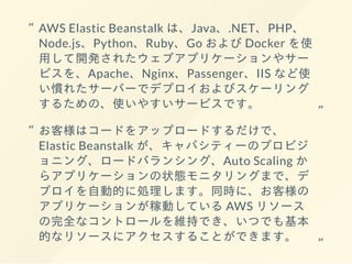 AWS Elastic Beanstalk は、Java、.NET、PHP、
Node.js、Python、Ruby、Go および Docker を使
⽤して開発されたウェブアプリケーションやサー
ビスを、Apache、Nginx、Passenger、IIS など使
い慣れたサーバーでデプロイおよびスケーリング
するための、使いやすいサービスです。
“
“
お客様はコードをアップロードするだけで、
Elastic Beanstalk が、キャパシティーのプロビジ
ョニング、ロードバランシング、Auto Scaling か
らアプリケーションの状態モニタリングまで、デ
プロイを⾃動的に処理します。同時に、お客様の
アプリケーションが稼動している AWS リソース
の完全なコントロールを維持でき、いつでも基本
的なリソースにアクセスすることができます。
“
“
 