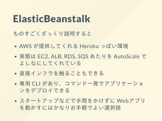 ElasticBeanstalk
ものすごくざっくり説明すると
AWS が提供してくれる Heroku っぽい環境
実態は EC2, ALB, RDS, SQS あたりを AutoScale で
よしなにしてくれている
直接インフラを触ることもできる
専⽤ CLI があり、コマンド⼀発でアプリケーショ
ンをデプロイできる
スタートアップなどで⼿間をかけずに Webアプリ
を動かすにはかなりお⼿軽でよい選択肢
 