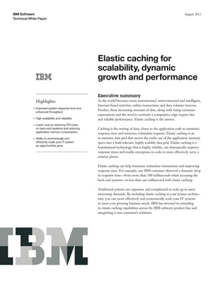 IBM Software                                                                                                        August 2011
Technical White Paper




                                                    Elastic caching for
                                                    scalability, dynamic
                                                    growth and performance
                                                    Executive summary
                Highlights:                         As the world becomes more instrumented, interconnected and intelligent,
                                                    Internet-based activities, online transactions and data volumes increase.
            ●   Improved system response time and
                                                    Further, these increasing amounts of data, along with rising consumer
                enhanced throughput
                                                    expectations and the need to maintain a competitive edge require fast
            ●   High availability and reliability   and reliable performance. Elastic caching is the answer.
            ●   Lower cost by reducing CPU load
                on back-end systems and reducing    Caching is the storing of data, closer to the application code to minimize
                application memory consumption      response time and minimize redundant requests. Elastic caching is an
            ●   Ability to economically and         in-memory data grid that moves the cache out of the application memory
                efficiently scale your IT system    space into a fault-tolerant, highly scalable data grid. Elastic caching is a
                as opportunities grow
                                                    foundational technology that is highly reliable, can dramatically improve
                                                    response times and enable enterprises to scale to more effectively serve a
                                                    smarter planet.

                                                    Elastic caching can help minimize redundant transactions and improving
                                                    response time. For example, one IBM customer observed a dramatic drop
                                                    in response time—from more than 100 milliseconds when accessing the
                                                    back-end systems—to less than one millisecond with elastic caching.

                                                    Traditional systems are expensive and complicated to scale up to meet
                                                    increasing demands. By including elastic caching in your system architec-
                                                    ture, you can more effectively and economically scale your IT systems
                                                    to meet your growing business needs. IBM has invested in extending
                                                    its elastic caching capabilities across the IBM software product line and
                                                    integrating it into customer’s solutions.
 