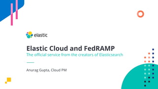 Elastic Cloud and FedRAMP
The oﬃcial service from the creators of Elasticsearch
Anurag Gupta, Cloud PM
 