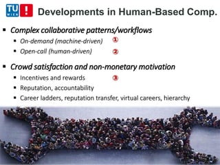  Complex collaborative patterns/workflows
 On-demand (machine-driven)
 Open-call (human-driven)
 Crowd satisfaction and non-monetary motivation
 Incentives and rewards
 Reputation, accountability
 Career ladders, reputation transfer, virtual careers, hierarchy
Developments in Human-Based Comp.
①
②
③
 
