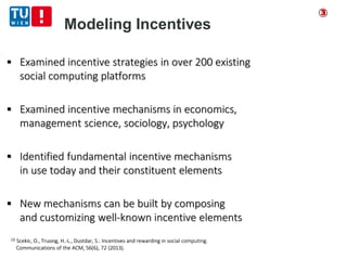 Modeling Incentives
 Examined incentive strategies in over 200 existing
social computing platforms
 Examined incentive mechanisms in economics,
management science, sociology, psychology
 Identified fundamental incentive mechanisms
in use today and their constituent elements
 New mechanisms can be built by composing
and customizing well-known incentive elements
[3] Scekic, O., Truong, H.-L., Dustdar, S.: Incentives and rewarding in social computing.
Communications of the ACM, 56(6), 72 (2013).
③
 