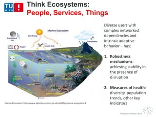 Marine Ecosystem: http://www.xbordercurrents.co.uk/wildlife/marine-ecosystem-2
Think Ecosystems:
People, Services, Things
Diverse users with
complex networked
dependencies and
intrinsic adaptive
behavior – has:
1. Robustness
mechanisms:
achieving stability in
the presence of
disruption
2. Measures of health:
diversity, population
trends, other key
indicators
 