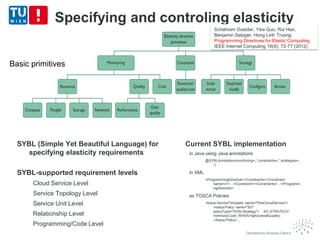 Specifying and controling elasticity
Basic primitives
Schahram Dustdar, Yike Guo, Rui Han,
Benjamin Satzger, Hong Linh Truong:
Programming Directives for Elastic Computing.
IEEE Internet Computing 16(6): 72-77 (2012)
SYBL (Simple Yet Beautiful Language) for
specifying elasticity requirements
SYBL-supported requirement levels
Cloud Service Level
Service Topology Level
Service Unit Level
Relationship Level
Programming/Code Level
Current SYBL implementation
in Java using Java annotations
@SYBLAnnotation(monitoring=„“,constraints=„“,strategies=„
“)
in XML
<ProgrammingDirective><Constraints><Constraint
name=c1>...</Constraint></Constraints>...</Programm
ingDirective>
as TOSCA Policies
<tosca:ServiceTemplate name="PilotCloudService">
<tosca:Policy name="St1"
policyType="SYBLStrategy"> St1:STRATEGY
minimize(Cost) WHEN high(overallQuality)
</tosca:Policy>...
 