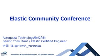 1Copyright © Acroquest Technology Co., Ltd. All rights reserved.
Elastic Community Conference
Acroquest Technology株式会社
Senior Consultant / Elastic Certified Engineer
吉岡 洋 @Hirosh_Yoshioka
 