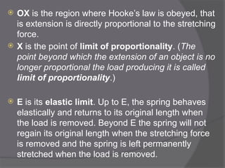  OX is the region where Hooke’s law is obeyed, that
is extension is directly proportional to the stretching
force.
 X is the point of limit of proportionality. (The
point beyond which the extension of an object is no
longer proportional the load producing it is called
limit of proportionality.)
 E is its elastic limit. Up to E, the spring behaves
elastically and returns to its original length when
the load is removed. Beyond E the spring will not
regain its original length when the stretching force
is removed and the spring is left permanently
stretched when the load is removed.
 