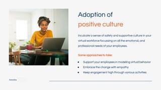 Xoxoday
Adoption of
positive culture
Inculcate a sense of safety and supportive culture in your
virtual workforce focussing on all the emotional, and
professional needs of your employees.
Some approaches to take:
● Support your employees in modeling virtual behavior
● Embrace the change with empathy
● Keep engagement high through various activities
 