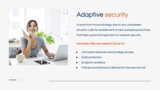 Adaptive security
Xoxoday
A work-from-home strategy due to any unforeseen
situation calls for enablement of new workplace practices
that take a practical approach to network security.
● Untrusted networks and privilege access
● Data protection
● Endpoint analytics
● Policies and behaviors deﬁned for the new normal
Some key risks one needs to focus on:
 