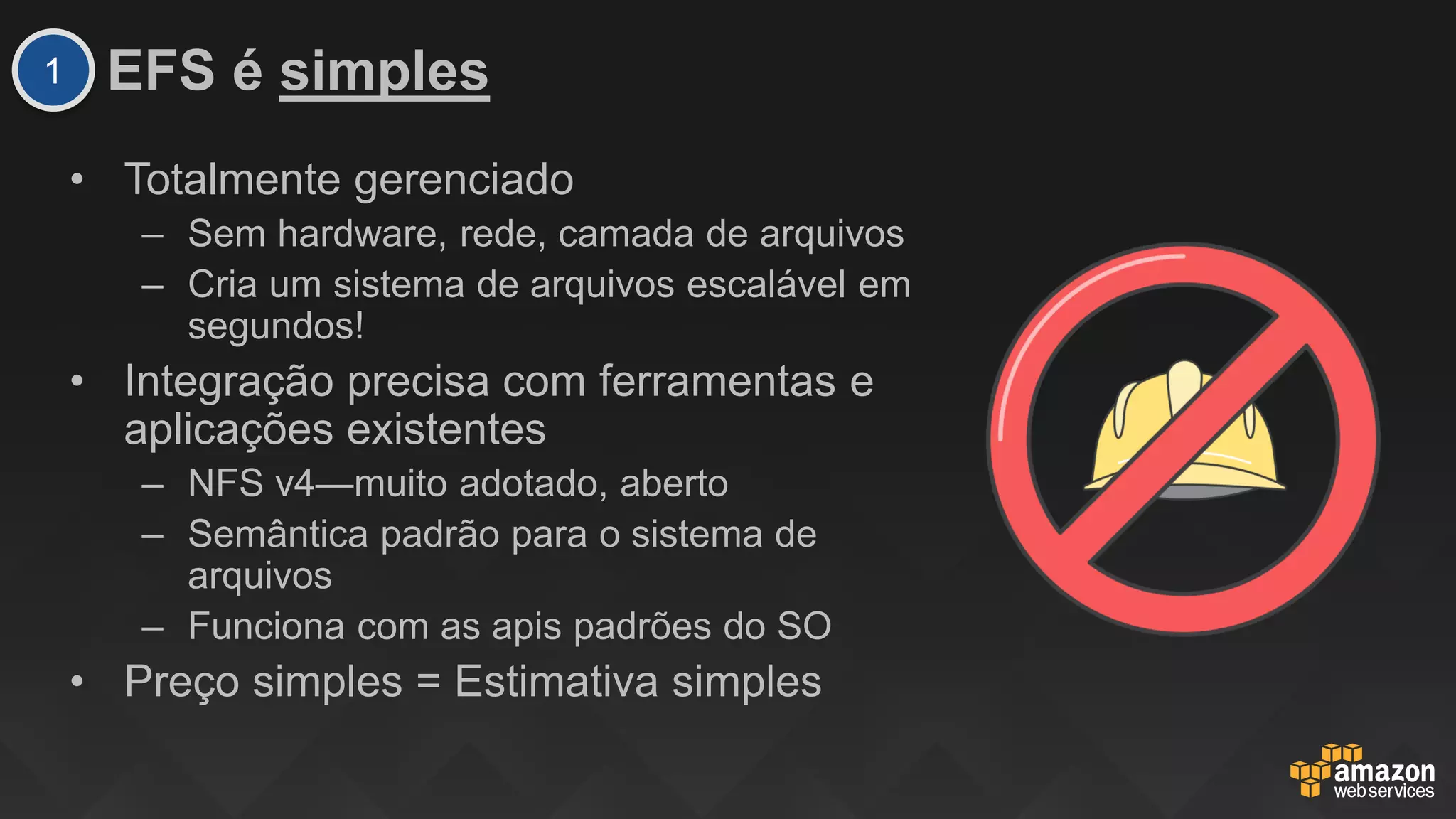 EFS é simples
• Totalmente gerenciado
– Sem hardware, rede, camada de arquivos
– Cria um sistema de arquivos escalável em
segundos!
• Integração precisa com ferramentas e
aplicações existentes
– NFS v4—muito adotado, aberto
– Semântica padrão para o sistema de
arquivos
– Funciona com as apis padrões do SO
• Preço simples = Estimativa simples
1
 
