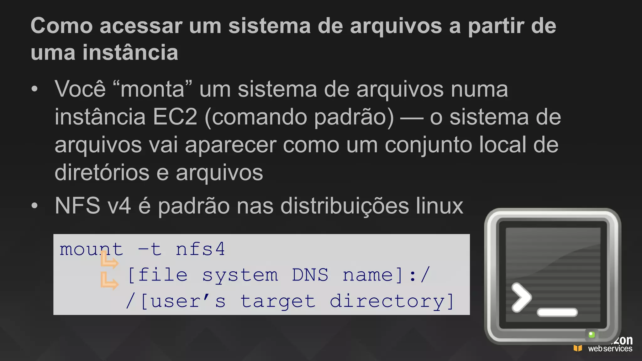 Como acessar um sistema de arquivos a partir de
uma instância
• Você “monta” um sistema de arquivos numa
instância EC2 (comando padrão) — o sistema de
arquivos vai aparecer como um conjunto local de
diretórios e arquivos
• NFS v4 é padrão nas distribuições linux
mount –t nfs4
[file system DNS name]:/
/[user’s target directory]
 