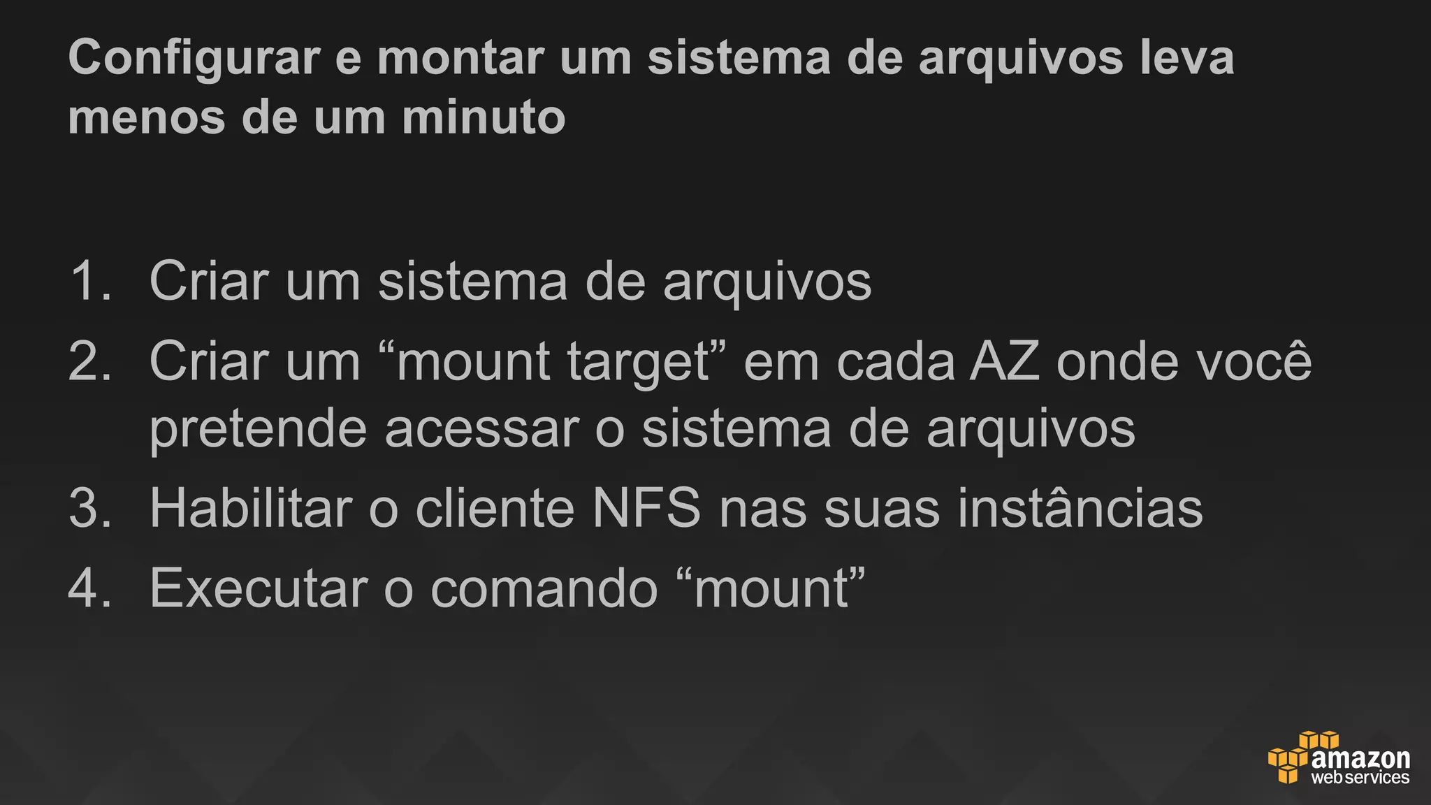 Configurar e montar um sistema de arquivos leva
menos de um minuto
1. Criar um sistema de arquivos
2. Criar um “mount target” em cada AZ onde você
pretende acessar o sistema de arquivos
3. Habilitar o cliente NFS nas suas instâncias
4. Executar o comando “mount”
 