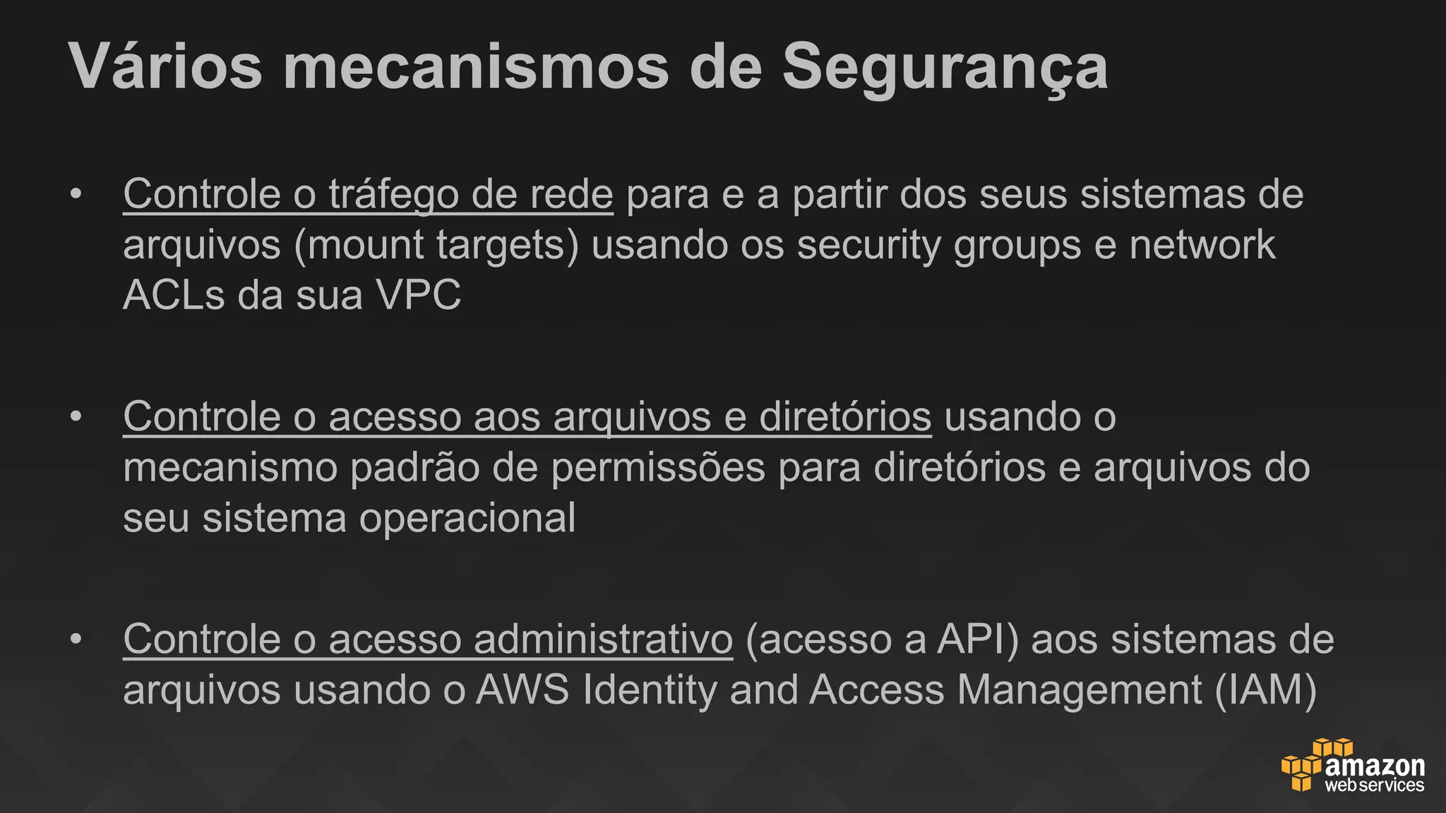 Vários mecanismos de Segurança
• Controle o tráfego de rede para e a partir dos seus sistemas de
arquivos (mount targets) usando os security groups e network
ACLs da sua VPC
• Controle o acesso aos arquivos e diretórios usando o
mecanismo padrão de permissões para diretórios e arquivos do
seu sistema operacional
• Controle o acesso administrativo (acesso a API) aos sistemas de
arquivos usando o AWS Identity and Access Management (IAM)
 