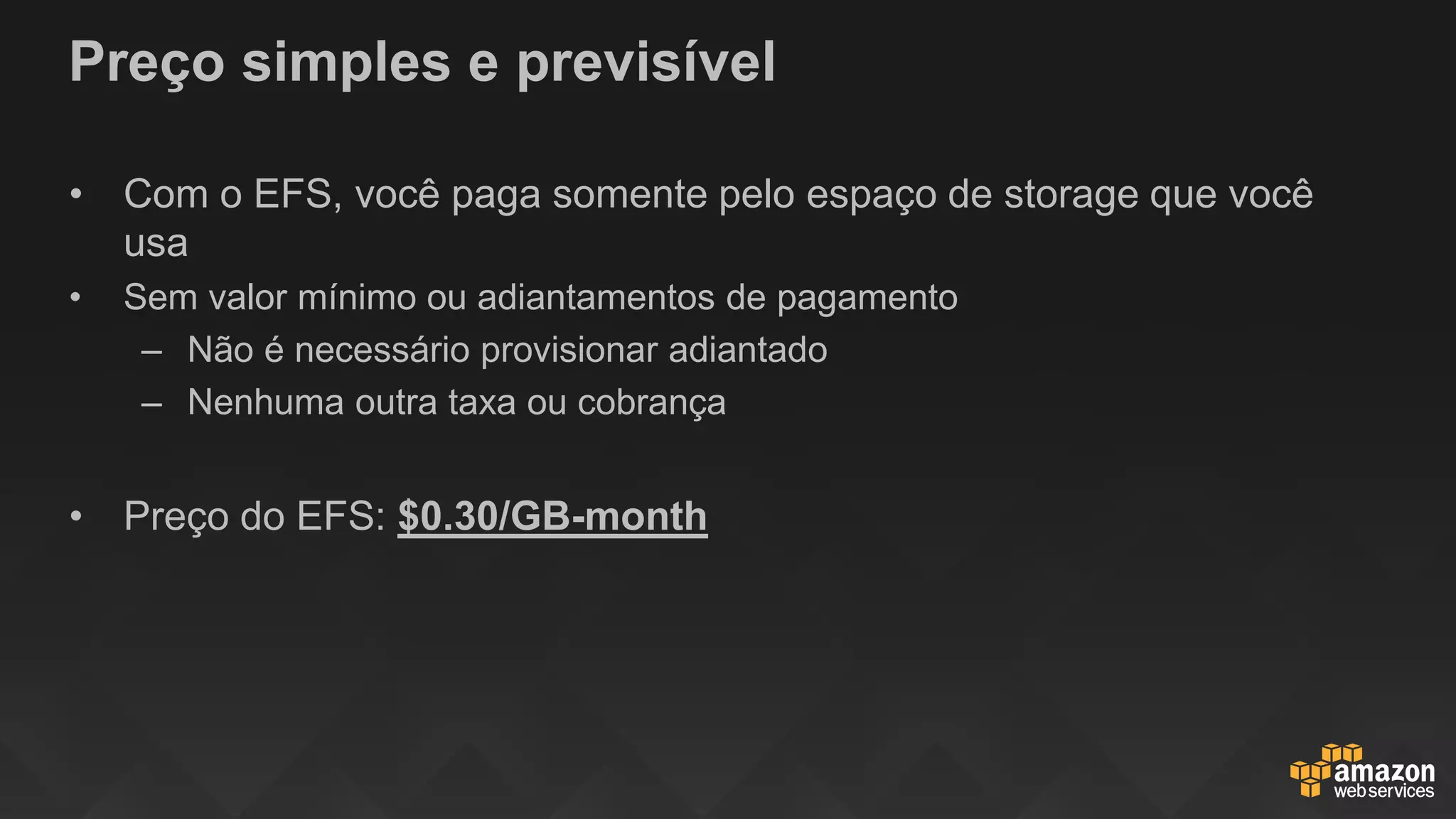 Preço simples e previsível
• Com o EFS, você paga somente pelo espaço de storage que você
usa
• Sem valor mínimo ou adiantamentos de pagamento
– Não é necessário provisionar adiantado
– Nenhuma outra taxa ou cobrança
• Preço do EFS: $0.30/GB-month
 