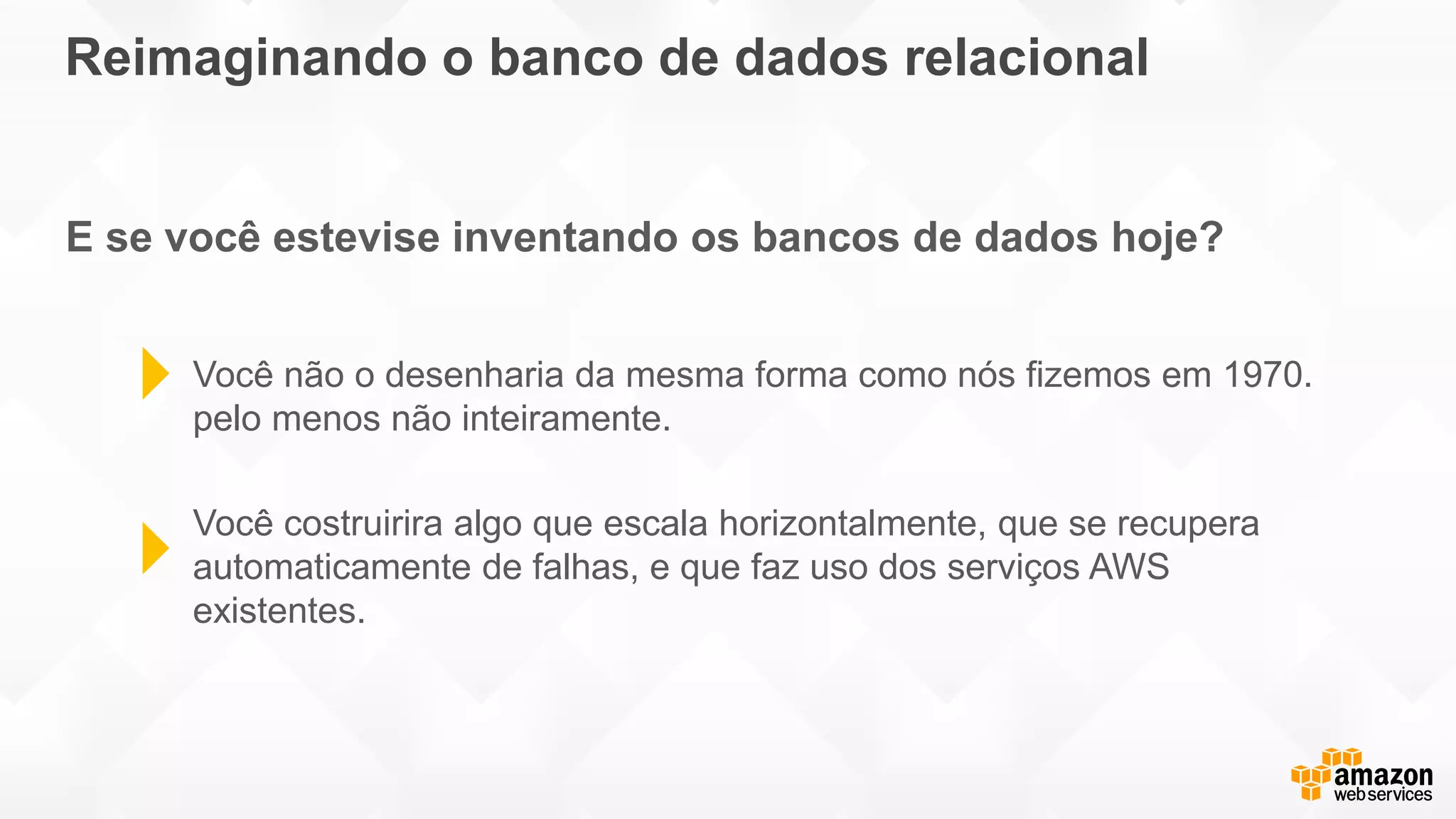 Reimaginando o banco de dados relacional
E se você estevise inventando os bancos de dados hoje?
Você não o desenharia da mesma forma como nós fizemos em 1970.
pelo menos não inteiramente.
Você costruirira algo que escala horizontalmente, que se recupera
automaticamente de falhas, e que faz uso dos serviços AWS
existentes.
 