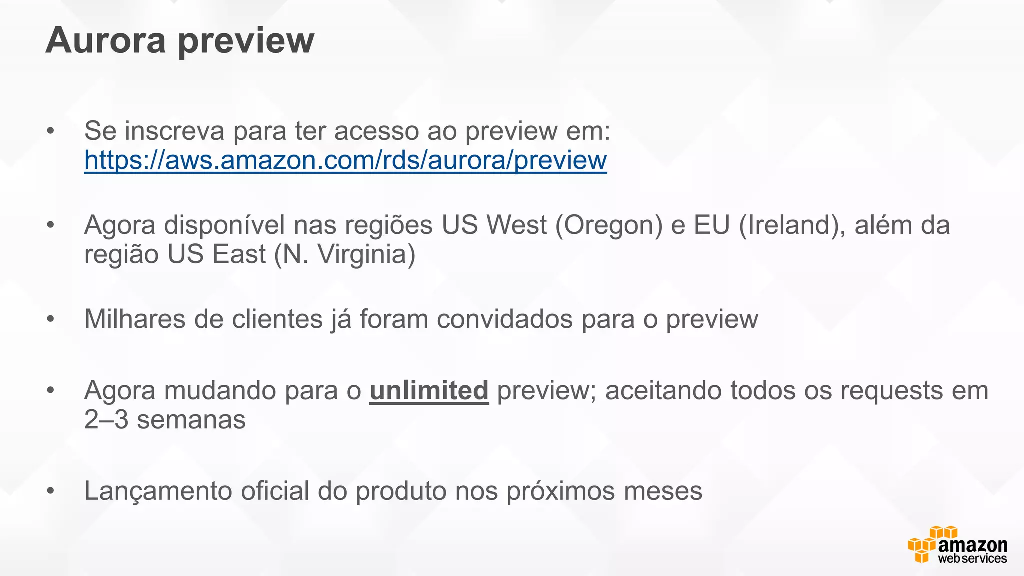 • Se inscreva para ter acesso ao preview em:
https://aws.amazon.com/rds/aurora/preview
• Agora disponível nas regiões US West (Oregon) e EU (Ireland), além da
região US East (N. Virginia)
• Milhares de clientes já foram convidados para o preview
• Agora mudando para o unlimited preview; aceitando todos os requests em
2–3 semanas
• Lançamento oficial do produto nos próximos meses
Aurora preview
 