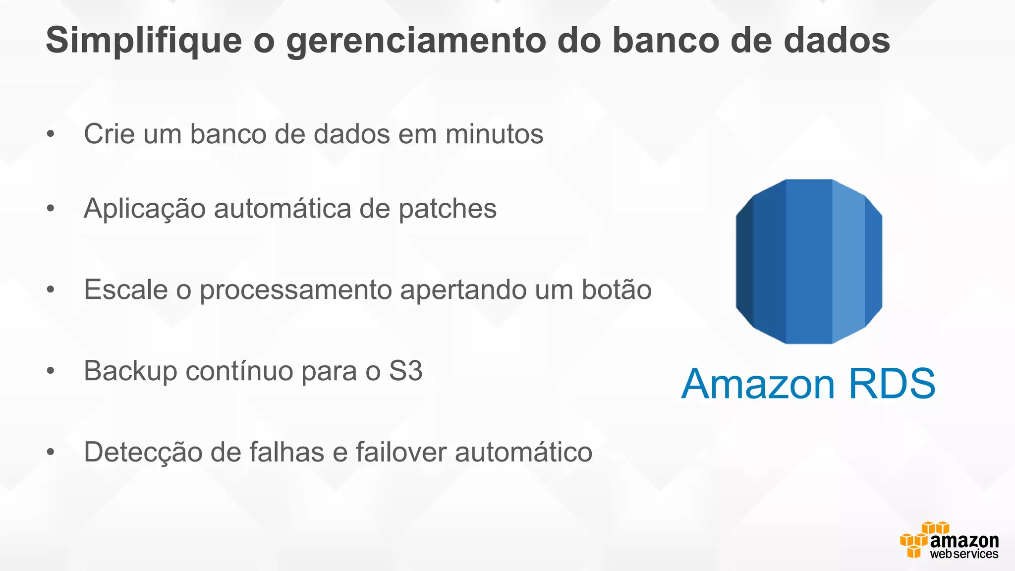 Simplifique o gerenciamento do banco de dados
• Crie um banco de dados em minutos
• Aplicação automática de patches
• Escale o processamento apertando um botão
• Backup contínuo para o S3
• Detecção de falhas e failover automático
Amazon RDS
 