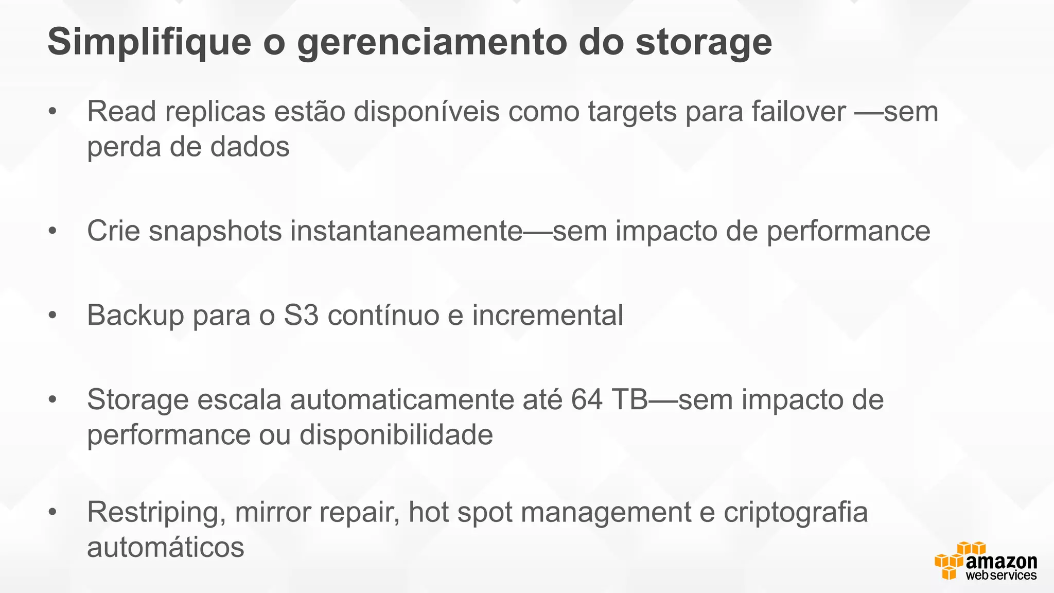 Simplifique o gerenciamento do storage
• Read replicas estão disponíveis como targets para failover —sem
perda de dados
• Crie snapshots instantaneamente—sem impacto de performance
• Backup para o S3 contínuo e incremental
• Storage escala automaticamente até 64 TB—sem impacto de
performance ou disponibilidade
• Restriping, mirror repair, hot spot management e criptografia
automáticos
 