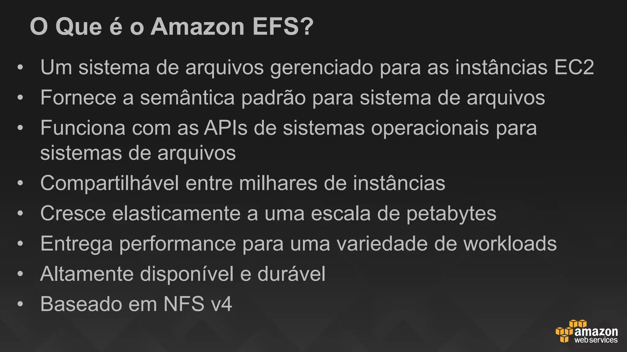 O Que é o Amazon EFS?
• Um sistema de arquivos gerenciado para as instâncias EC2
• Fornece a semântica padrão para sistema de arquivos
• Funciona com as APIs de sistemas operacionais para
sistemas de arquivos
• Compartilhável entre milhares de instâncias
• Cresce elasticamente a uma escala de petabytes
• Entrega performance para uma variedade de workloads
• Altamente disponível e durável
• Baseado em NFS v4
 