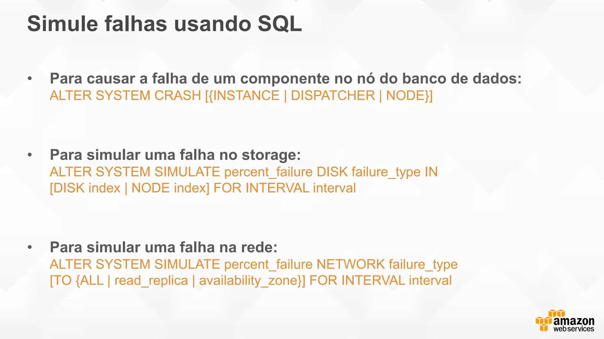 Simule falhas usando SQL
• Para causar a falha de um componente no nó do banco de dados:
ALTER SYSTEM CRASH [{INSTANCE | DISPATCHER | NODE}]
• Para simular uma falha no storage:
ALTER SYSTEM SIMULATE percent_failure DISK failure_type IN
[DISK index | NODE index] FOR INTERVAL interval
• Para simular uma falha na rede:
ALTER SYSTEM SIMULATE percent_failure NETWORK failure_type
[TO {ALL | read_replica | availability_zone}] FOR INTERVAL interval
 