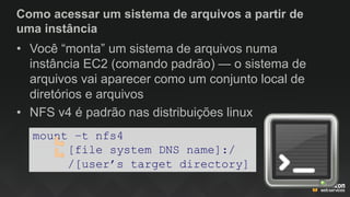 Como acessar um sistema de arquivos a partir de
uma instância
• Você “monta” um sistema de arquivos numa
instância EC2 (comando padrão) — o sistema de
arquivos vai aparecer como um conjunto local de
diretórios e arquivos
• NFS v4 é padrão nas distribuições linux
mount –t nfs4
[file system DNS name]:/
/[user’s target directory]
 