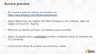 • Se inscreva para ter acesso ao preview em:
https://aws.amazon.com/rds/aurora/preview
• Agora disponível nas regiões US West (Oregon) e EU (Ireland), além da
região US East (N. Virginia)
• Milhares de clientes já foram convidados para o preview
• Agora mudando para o unlimited preview; aceitando todos os requests em
2–3 semanas
• Lançamento oficial do produto nos próximos meses
Aurora preview
 