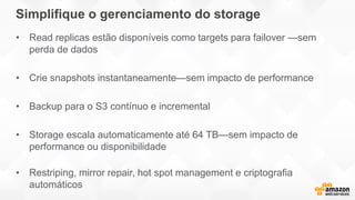 Simplifique o gerenciamento do storage
• Read replicas estão disponíveis como targets para failover —sem
perda de dados
• Crie snapshots instantaneamente—sem impacto de performance
• Backup para o S3 contínuo e incremental
• Storage escala automaticamente até 64 TB—sem impacto de
performance ou disponibilidade
• Restriping, mirror repair, hot spot management e criptografia
automáticos
 